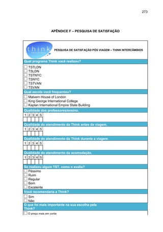 273

APÊNDICE F – PESQUISA DE SATISFAÇÃO

PESQUISA DE SATISFAÇÃO PÓS VIAGEM – THINK INTERCÂMBIOS

Qual programa Think você realizou?
TSTLDN
TSLDN
TSTNYC
TSNYC
TSTVAN
TSVAN
Qual escola você frequentou?
Malvern House of London
King George International College
Kaplan International Empire State Building
Qualidade dos professores/ensino.
1 2 3 4 5
Qualidade do atendimento da Think antes da viagem.
1 2 3 4 5
Qualidade do atendimento da Think durante a viagem.
1 2 3 4 5
Qualidade do atendimento da acomodação.
1 2 3 4 5
Se realizou algum TST, como o avalia?
Péssimo
Ruim
Regular
Bom
Excelente
Você recomendaria a Think?
Sim
Não
O que foi mais importante na sua escolha pela
Think?
O preço mais em conta

 