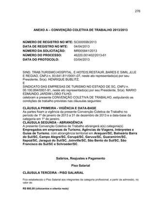 276

ANEXO A – CONVENÇÃO COLETIVA DE TRABALHO 2013/2013

NÚMERO DE REGISTRO NO MTE: SC000598/2013
DATA DE REGISTRO NO MTE:
04/04/2013
NÚMERO DA SOLICITAÇÃO:
MR005841/2013
NÚMERO DO PROCESSO:
46220.001402/2013-61
DATA DO PROTOCOLO:
03/04/2013

SIND. TRAB.TURISMO,HOSPITAL. E HOTEIS,RESTAUR.,BARES E SIMIL.JLLE
E REGIAO, CNPJ n. 83.641.811/0001-07, neste ato representado(a) por seu
Presidente, Sr(a). HENRIQUE BUBLITZ;
E
SINDICATO DAS EMPRESAS DE TURISMO NO ESTADO DE SC, CNPJ n.
00.100.894/0001-91, neste ato representado(a) por seu Presidente, Sr(a). MARIO
EDMUNDO JARDIM LOBO FILHO;
celebram a presente CONVENÇÃO COLETIVA DE TRABALHO, estipulando as
condições de trabalho previstas nas cláusulas seguintes:
CLÁUSULA PRIMEIRA - VIGÊNCIA E DATA-BASE
As partes fixam a vigência da presente Convenção Coletiva de Trabalho no
período de 1º de janeiro de 2013 a 31 de dezembro de 2013 e a data-base da
categoria em 1º de janeiro.
CLÁUSULA SEGUNDA - ABRANGÊNCIA
A presente Convenção Coletiva de Trabalho abrangerá a(s) categoria(s)
Empregados em empresas de Turismo, Agências de Viagens, Intérpretes e
Guias de Turismo, com abrangência territorial em Araquari/SC, Balneário Barra
do Sul/SC, Campo Alegre/SC, Corupá/SC, Garuva/SC, Guaramirim/SC,
Itapoá/SC, Jaraguá do Sul/SC, Joinville/SC, São Bento do Sul/SC, São
Francisco do Sul/SC e Schroeder/SC.

Salários, Reajustes e Pagamento
Piso Salarial
CLÁUSULA TERCEIRA - PISO SALARIAL
Fica estabelecido o Piso Salarial aos integrantes da categoria profissional, a partir da admissão, no
valor de:
R$ 880,00 (oitocentos e oitenta reais)

 