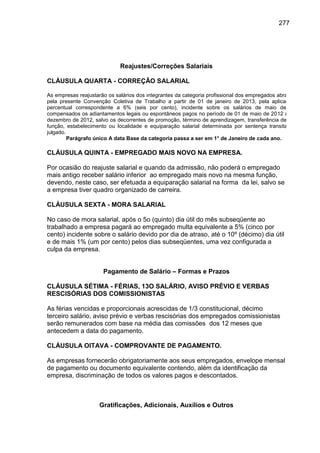 277

Reajustes/Correções Salariais
CLÁUSULA QUARTA - CORREÇÃO SALARIAL
As empresas reajustarão os salários dos integrantes da categoria profissional dos empregados abrangidos
pela presente Convenção Coletiva de Trabalho a partir de 01 de janeiro de 2013, pela aplicação do
percentual correspondente a 6% (seis por cento), incidente sobre os salários de maio de 2012,
compensados os adiantamentos legais ou espontâneos pagos no período de 01 de maio de 2012 a 31 de
dezembro de 2012, salvo os decorrentes de promoção, término de aprendizagem, transferência de cargo,
função, estabelecimento ou localidade e equiparação salarial determinada por sentença transitada em
julgado.
Parágrafo único A data Base da categoria passa a ser em 1° de Janeiro de cada ano.

CLÁUSULA QUINTA - EMPREGADO MAIS NOVO NA EMPRESA.
Por ocasião do reajuste salarial e quando da admissão, não poderá o empregado
mais antigo receber salário inferior ao empregado mais novo na mesma função,
devendo, neste caso, ser efetuada a equiparação salarial na forma da lei, salvo se
a empresa tiver quadro organizado de carreira.
CLÁUSULA SEXTA - MORA SALARIAL
No caso de mora salarial, após o 5o (quinto) dia útil do mês subseqüente ao
trabalhado a empresa pagará ao empregado multa equivalente a 5% (cinco por
cento) incidente sobre o salário devido por dia de atraso, até o 10º (décimo) dia útil
e de mais 1% (um por cento) pelos dias subseqüentes, uma vez configurada a
culpa da empresa.
Pagamento de Salário – Formas e Prazos
CLÁUSULA SÉTIMA - FÉRIAS, 13O SALÁRIO, AVISO PRÉVIO E VERBAS
RESCISÓRIAS DOS COMISSIONISTAS
As férias vencidas e proporcionais acrescidas de 1/3 constitucional, décimo
terceiro salário, aviso prévio e verbas rescisórias dos empregados comissionistas
serão remunerados com base na média das comissões dos 12 meses que
antecedem a data do pagamento.
CLÁUSULA OITAVA - COMPROVANTE DE PAGAMENTO.
As empresas fornecerão obrigatoriamente aos seus empregados, envelope mensal
de pagamento ou documento equivalente contendo, além da identificação da
empresa, discriminação de todos os valores pagos e descontados.

Gratificações, Adicionais, Auxílios e Outros

 
