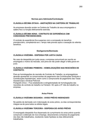 280

Normas para Admissão/Contratação
CLÁUSULA DÉCIMA OITAVA - ANOTAÇÕES NA CARTEIRA DE TRABALHO
As empresas deverão anotar na Carteira de Trabalho de seus empregados o
salário fixo e a função efetivamente exercida.
CLÁUSULA DÉCIMA NONA - CONTRATO DE EXPERIÊNCIA C0M
CONCESSÃO PREVIDENCIÁRIA
O contrato de experiência fica suspenso com a concessão do benefício
previdenciário, completando-se o tempo nele previsto após a cessação do referido
benefício.

Desligamento/Demissão
CLÁUSULA VIGÉSIMA - DISPENSA POR JUSTA CAUSA
No caso de despedida por justa causa, a empresa comunicará por escrito ao
empregado o motivo da rescisão, sob pena de não poder alegar a falta grave em
juízo.
CLÁUSULA VIGÉSIMA PRIMEIRA - HOMOLOGAÇÕES NAS RESCISÕES DE
CONTRATO:
Para as homologações de rescisão de Contrato de Trabalho, os empregadores
deverão apresentar os comprovantes de pagamento das Contribuições Sindicais e
Contribuições Assistenciais, assim como o comprovante de pagamento das Taxas
Assistenciais e Sindical Patronal.
Parágrafo Único – Fica estabelecido à obrigatoriedade de homologações das
rescisões de contrato de trabalho na Fetratuh- SC após o 6º mês de trabalho na
empresa.

Aviso Prévio
CLÁUSULA VIGÉSIMA SEGUNDA - AVISO PRÉVIO INDENIZADO
No pedido de demissão com indenização do aviso prévio, os dias correspondentes
integrar-se-ão para todos os efeitos legais.
CLÁUSULA VIGÉSIMA TERCEIRA - DISPENSA DO AVISO PRÉVIO
O empregado despedido fica dispensado do cumprimento do aviso prévio quando
comprovar a obtenção de novo emprego, desonerando a empresa do pagamento
dos dias não trabalhados, recebendo nesta hipótese os dias efetivamente
trabalhados.

 