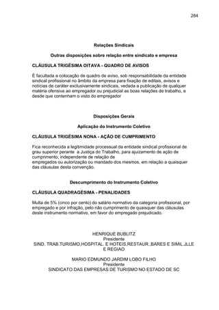 284

Relações Sindicais
Outras disposições sobre relação entre sindicato e empresa
CLÁUSULA TRIGÉSIMA OITAVA - QUADRO DE AVISOS
É facultada a colocação de quadro de aviso, sob responsabilidade da entidade
sindical profissional no âmbito da empresa para fixação de editais, avisos e
notícias de caráter exclusivamente sindicais, vedada a publicação de qualquer
matéria ofensiva ao empregador ou prejudicial as boas relações de trabalho, e
desde que contenham o visto do empregador

Disposições Gerais
Aplicação do Instrumento Coletivo
CLÁUSULA TRIGÉSIMA NONA - AÇÃO DE CUMPRIMENTO
Fica reconhecida a legitimidade processual da entidade sindical profissional de
grau superior perante a Justiça do Trabalho, para ajuizamento de ação de
cumprimento, independente de relação de
empregados ou autorização ou mandado dos mesmos, em relação a quaisquer
das cláusulas desta convenção.

Descumprimento do Instrumento Coletivo
CLÁUSULA QUADRAGÉSIMA - PENALIDADES
Multa de 5% (cinco por cento) do salário normativo da categoria profissional, por
empregado e por infração, pelo não cumprimento de quaisquer das cláusulas
deste instrumento normativo, em favor do empregado prejudicado.

HENRIQUE BUBLITZ
Presidente
SIND. TRAB.TURISMO,HOSPITAL. E HOTEIS,RESTAUR.,BARES E SIMIL.JLLE
E REGIAO
MARIO EDMUNDO JARDIM LOBO FILHO
Presidente
SINDICATO DAS EMPRESAS DE TURISMO NO ESTADO DE SC

 