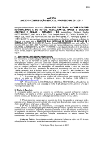 285

ANEXOS
ANEXO I - CONTRIBUIÇÃO NEGOCIAL PROFISSIONAL 2013/2013

Pelo presente instrumento, de um lado o SINDICATO

DOS TRABALHADORES EM TURISMO,
HOSPITALIDADE E DE HOTÉIS, RESTAURANTES, BARES E SIMILARES DE
JOINVILLE E REGIÃO – SITRATUH - SC, supracitado, Registro Sindical N.º
46000.011178/00, com sede a Rua: Dona Leopoldina nº 50, Centro, Joinville, SC, CEP:
89201-095, neste ato representado pelo seu Presidente, Sr. Henrique Bublitz, CPF nº
113.915.459-15, representando as áreas inorganizadas em Sindicato profissional no Estado de Santa
Catarina e do outro lado, o SINDICATO DAS EMPRESAS DE TURISMO DO ESTADO DE SANTA
CATARINA, CNPJ 00.100.894/0001-91, Registro Sindical 46010.002586/93, com sede na Rua Presidente
Coutinho, 311, conj. 601 a 604, Florianópolis, neste ato representado por seu presidente, Senhor MÁRIO
EDMUNDO JARDIN LOBO FILHO, CPF: 480.490.779-34, com base territorial em todo o Estado de Santa
Catarina, devidamente autorizados pelas assembléias gerais extraordinárias específicas, resolvem, por
mútuo acordo, celebrar a presente convenção coletiva de trabalho, mediante as cláusulas e condições a
seguir:
01 - CONTRIBUIÇÃO NEGOCIAL PROFISSIONAL
Em cumprimento ao deliberado pelo Conselho de Representantes na reunião extraordinária, realizada nos
dias 21, 22 e 23 de novembro de 2012, as empresas descontarão de todos os seus empregados,
abrangidos pela presente Convenção Coletiva de Trabalho, a importância equivalente a 3% (três por cento)
nos meses de maio e agosto/2013 e de 4% (quatro por cento) no mês de novembro/2013, a incidir sobre o
piso da categoria percebido pelo empregado nos respectivos meses, a título de CONTRIBUIÇÃO
NEGOCIAL PROFISSIONAL, recolhendo as respectivas importâncias em favor do SINDICATO DOS
TRABALHADORES EM TURISMO, HOSPITALIDADE E DE HOTÉIS, RESTAURANTES, BARES E
SIMILARES NO ESTADO DE SANTA CATARINA - SITRATUH, até o dia 10 (dez) do mês subseqüente ao
do desconto, em boleto bancário pré-preenchido, fornecido pelo mesmo.
§1º - A empresa que não receber o boleto até o último dia de maio, agosto e novembro deverá
retirá-la na sede da SITRATUH ou solicitá-la através do telefone (048) 3952-0312, e-mail
diretoria@sitratuhjoinville.com.br
§2º – O recolhimento da CONTRIBUIÇÃO NEGOCIAL PROFISSIONAL efetuado fora do prazo
mencionado no caput acima, será acrescido da multa de 2% (dois por cento), além de juros de mora de
1%(um por cento) ao mês.
02 Direito de Oposição
O empregado poderá opor-se ao desconto da contribuição negocial profissional mediante
manifestação, por escrito a entidade profissional, a qualquer tempo a partir da comunicação
descrita no caput, até dez dias após a efetivação do referido desconto em seu salário.
§ 1°Após decorrido o prazo para o exercício do direito de oposição, o empregado terá o
prazo de quinze dias para ressarcimento do valor descontado. Expirado este prazo, considerar-se-á
efetiva a anuência do empregado ao desconto.
§ 2° Para a efetivação do ressarcimento, o empregado deverá apresentar na entidade
sindical, cópia da carta de oposição apresentada no prazo previsto no caput da cláusula 02, holerite
(contracheque ou recibo de pagamento de salário) referente ao mês do desconto e comprovação
do pagamento da respectiva contribuição negocial profissional à entidade sindical, mediante guia
devidamente autenticada pela instituição bancaria, acompanhada da relação nominal dos
contribuintes a ser fornecida pelo empregador.
Parágrafo Único - As empresas enviarão a Entidade Profissional, até o dia 30 do mês
subseqüente ao do desconto, a relação dos empregados contribuintes.
Florianópolis, 19 de dezembro de 2012

 