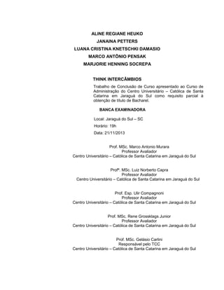 3

ALINE REGIANE HEUKO
JANAINA PETTERS
LUANA CRISTINA KNETSCHKI DAMASIO
MARCO ANTÔNIO PENSAK
MARJORIE HENNING SOCREPA

THINK INTERCÂMBIOS
Trabalho de Conclusão de Curso apresentado ao Curso de
Administração do Centro Universitário – Católica de Santa
Catarina em Jaraguá do Sul como requisito parcial à
obtenção de título de Bacharel.
BANCA EXAMINADORA
Local: Jaraguá do Sul – SC
Horário: 19h
Data: 21/11/2013

Prof. MSc. Marco Antonio Murara
Professor Avaliador
Centro Universitário – Católica de Santa Catarina em Jaraguá do Sul

Profª. MSc. Luiz Norberto Capra
Professor Avaliador
Centro Universitário – Católica de Santa Catarina em Jaraguá do Sul

Prof. Esp. Ulir Compagnoni
Professor Avaliador
Centro Universitário – Católica de Santa Catarina em Jaraguá do Sul

Prof. MSc. Rene Grossklags Junior
Professor Avaliador
Centro Universitário – Católica de Santa Catarina em Jaraguá do Sul

Prof. MSc. Gelásio Carlini
Responsável pelo TCC
Centro Universitário – Católica de Santa Catarina em Jaraguá do Sul

 