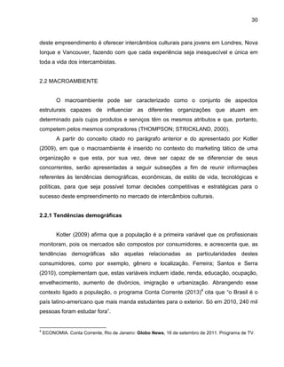 30

deste empreendimento é oferecer intercâmbios culturais para jovens em Londres, Nova
Iorque e Vancouver, fazendo com que cada experiência seja inesquecível e única em
toda a vida dos intercambistas.

2.2 MACROAMBIENTE

O macroambiente pode ser caracterizado como o conjunto de aspectos
estruturais capazes de influenciar as diferentes organizações que atuam em
determinado país cujos produtos e serviços têm os mesmos atributos e que, portanto,
competem pelos mesmos compradores (THOMPSON; STRICKLAND, 2000).
A partir do conceito citado no parágrafo anterior e do apresentado por Kotler
(2009), em que o macroambiente é inserido no contexto do marketing tático de uma
organização e que esta, por sua vez, deve ser capaz de se diferenciar de seus
concorrentes, serão apresentadas a seguir subseções a fim de reunir informações
referentes às tendências demográficas, econômicas, de estilo de vida, tecnológicas e
políticas, para que seja possível tomar decisões competitivas e estratégicas para o
sucesso deste empreendimento no mercado de intercâmbios culturais.

2.2.1 Tendências demográficas

Kotler (2009) afirma que a população é a primeira variável que os profissionais
monitoram, pois os mercados são compostos por consumidores, e acrescenta que, as
tendências demográficas são aquelas relacionadas as particularidades destes
consumidores, como por exemplo, gênero e localização. Ferreira; Santos e Serra
(2010), complementam que, estas variáveis incluem idade, renda, educação, ocupação,
envelhecimento, aumento de divórcios, imigração e urbanização. Abrangendo esse
contexto ligado a população, o programa Conta Corrente (2013)4 cita que “o Brasil é o
país latino-americano que mais manda estudantes para o exterior. Só em 2010, 240 mil
pessoas foram estudar fora”.

4

ECONOMIA. Conta Corrente, Rio de Janeiro: Globo News, 16 de setembro de 2011. Programa de TV.

 
