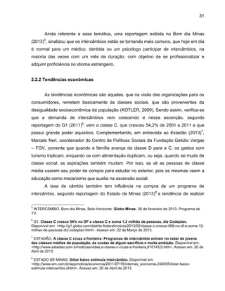 31

Ainda referente a essa temática, uma reportagem exibida no Bom dia Minas
5

(2013) , sinalizou que os intercâmbios estão se tornando mais comuns, que hoje em dia
é normal para um médico, dentista ou um psicólogo participar de intercâmbios, na
maioria das vezes com um mês de duração, com objetivo de se profissionalizar e
adquirir proficiência no idioma estrangeiro.

2.2.2 Tendências econômicas

As tendências econômicas são aquelas, que na visão das organizações para os
consumidores, remetem basicamente às classes sociais, que são provenientes da
desigualdade socioeconômica da população (KOTLER, 2009). Sendo assim, verifica-se
que a demanda de intercâmbios vem crescendo e nessa ascenção, segundo
reportagem do G1 (2011)6, vem a classe C, que cresceu 54,2% de 2001 a 2011 e que
possui grande poder aquisitivo. Complementando, em entrevista ao Estadão (2013)7,
Marcelo Neri, coordenador do Centro de Políticas Sociais da Fundação Getúlio Vargas
– FGV, comenta que quando a família avança da classe D para a C, os gastos com
turismo triplicam, enquanto os com alimentação duplicam, ou seja, quando se muda de
classe social, as aspirações também mudam. Por isso, se vê as pessoas de classe
média usarem seu poder de compra para estudar no exterior, pois as mesmas veem a
educação como mecanismo que auxilia na ascensão social.
A taxa de câmbio também tem influência na compra de um programa de
intercâmbio, segundo reportagem do Estado de Minas (2013)8 a tendência de realizar
5

INTERCÂMBIO. Bom dia Minas, Belo Horizonte: Globo Minas, 26 de fevereiro de 2013. Programa de
TV.
6

G1. Classe C cresce 54% no DF a classe C e soma 1,2 milhão de pessoas, diz Codeplan.
Disponível em: <http://g1.globo.com/distrito-federal/noticia/2013/02/classe-c-cresce-568-no-df-e-soma-12milhao-de-pessoas-diz-codeplan.html>. Acesso em: 22 de Março de 2013.
7

ESTADÃO. A classe C cruza a fronteira: Programas de intercâmbio entram no radar de jovens
das classes médias da população, às custas de algum sacrifício e muita ambição. Disponível em:
<http://www.estadao.com.br/noticias/vidae,a-classe-c-cruza-a-fronteira,810143,0.htm>. Acesso em: 20 de
Abril de 2013.
8

ESTADO DE MINAS. Dólar baixo estimula intercâmbio. Disponível em:
<http://www.em.com.br/app/noticia/economia/2011/07/16/internas_economia,240055/dolar-baixoestimula-intercambio.shtml>. Acesso em: 20 de Abril de 2013.

 