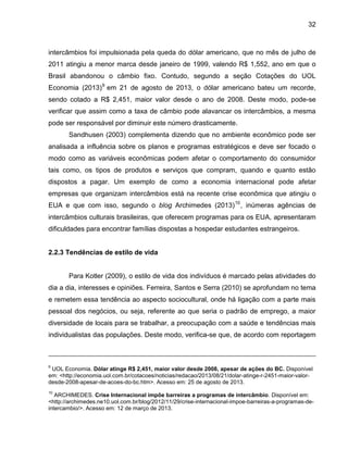 32

intercâmbios foi impulsionada pela queda do dólar americano, que no mês de julho de
2011 atingiu a menor marca desde janeiro de 1999, valendo R$ 1,552, ano em que o
Brasil abandonou o câmbio fixo. Contudo, segundo a seção Cotações do UOL
Economia (2013) 9 em 21 de agosto de 2013, o dólar americano bateu um recorde,
sendo cotado a R$ 2,451, maior valor desde o ano de 2008. Deste modo, pode-se
verificar que assim como a taxa de câmbio pode alavancar os intercâmbios, a mesma
pode ser responsável por diminuir este número drasticamente.
Sandhusen (2003) complementa dizendo que no ambiente econômico pode ser
analisada a influência sobre os planos e programas estratégicos e deve ser focado o
modo como as variáveis econômicas podem afetar o comportamento do consumidor
tais como, os tipos de produtos e serviços que compram, quando e quanto estão
dispostos a pagar. Um exemplo de como a economia internacional pode afetar
empresas que organizam intercâmbios está na recente crise econômica que atingiu o
EUA e que com isso, segundo o blog Archimedes (2013) 10 , inúmeras agências de
intercâmbios culturais brasileiras, que oferecem programas para os EUA, apresentaram
dificuldades para encontrar famílias dispostas a hospedar estudantes estrangeiros.

2.2.3 Tendências de estilo de vida

Para Kotler (2009), o estilo de vida dos indivíduos é marcado pelas atividades do
dia a dia, interesses e opiniões. Ferreira, Santos e Serra (2010) se aprofundam no tema
e remetem essa tendência ao aspecto sociocultural, onde há ligação com a parte mais
pessoal dos negócios, ou seja, referente ao que seria o padrão de emprego, a maior
diversidade de locais para se trabalhar, a preocupação com a saúde e tendências mais
individualistas das populações. Deste modo, verifica-se que, de acordo com reportagem

9

UOL Economia. Dólar atinge R$ 2,451, maior valor desde 2008, apesar de ações do BC. Disponível
em: <http://economia.uol.com.br/cotacoes/noticias/redacao/2013/08/21/dolar-atinge-r-2451-maior-valordesde-2008-apesar-de-acoes-do-bc.htm>. Acesso em: 25 de agosto de 2013.
10

ARCHIMEDES. Crise Internacional impõe barreiras a programas de intercâmbio. Disponível em:
<http://archimedes.ne10.uol.com.br/blog/2012/11/29/crise-internacional-impoe-barreiras-a-programas-deintercambio/>. Acesso em: 12 de março de 2013.

 