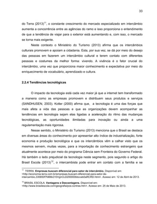 33

do Terra (2013)11, o constante crescimento do mercado especializado em intercâmbio
aumenta a concorrência entre as agências do ramo e isso proporciona o entendimento
de que a tendência de viajar para o exterior está aumentando e, com isso, o mercado
se torna mais exigente.
Neste contexto o Ministério do Turismo (2013) afirma que os intercâmbios
culturais promovem e apoiam a cidadania. Esta, por sua vez, se dá por meio do desejo
das pessoas em fazerem um intercâmbio cultural e terem contato com diferentes
pessoas e costumes da melhor forma: vivendo. A vivência é o fator crucial do
intercâmbio, uma vez que proporciona maior conhecimento e expectativa por meio do
enriquecimento de vocabulário, aprendizado e cultura.

2.2.4 Tendências tecnológicas

O impacto da tecnologia está cada vez maior já que a internet tem transformado
a maneira como as empresas promovem e distribuem seus produtos e serviços
(SANDHUSEN, 2003). Kotler (2000) afirma que, a tecnologia é uma das forças que
mais afeta a vida das pessoas e que as organizações devem acompanhar as
tendências em tecnologia sejam elas ligadas a aceleração do ritmo das mudanças
tecnológicas,

as

oportunidades

ilimitadas

para

inovação

ou

ainda

a

uma

regulamentação mais rigorosa.
Nesse sentido, o Ministério do Turismo (2013) menciona que o Brasil se destaca
em diversas áreas do conhecimento por apresentar alto índice de industrialização, forte
economia e produção tecnológica e que os intercâmbios vêm a calhar visto que os
mesmos servem, muitas vezes, para a importação de conhecimento estrangeiro que
atualmente acontece por meio do programa Ciência sem Fronteira do Governo Federal.
Há também o lado prejudicial da tecnologia neste segmento, pois segundo o artigo do
Brasil Escola (2013) 12 , o intercambista pode entrar em contato com a família e se
11

TERRA. Empresas buscam diferencial para setor de intercâmbio. Disponível em:
<http://economia.terra.com.br/empresas-buscam-diferencial-para-setor-deintercambio,335850f7fd66b310VgnCLD200000bbcceb0aRCRD.html>. Acesso em: 12 de Abril de 2013.
12

BRASIL ESCOLA. Vantagens e Desvantagens. Disponível em:
<http://www.brasilescola.com/geografia/pos-contras.htm>. Acesso em: 25 de Maio de 2013.

 