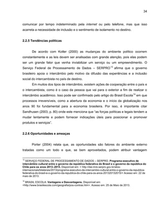 34

comunicar por tempo indeterminado pela internet ou pelo telefone, mas que isso
acarreta a necessidade de inclusão e o sentimento de isolamento no destino.

2.2.5 Tendências políticas

De acordo com Kotler (2000) as mudanças do ambiente político ocorrem
constantemente e as leis devem ser analisadas com grande atenção, pois elas podem
ser um grande fator que venha inviabilizar um serviço ou um empreendimento. O
Serviço Federal de Processamento de Dados – SERPRO 13 afirma que o governo
brasileiro apoia o intercâmbio pelo motivo da difusão das experiências e a inclusão
social do intercambista no país de destino.
Em muitos dos tipos de intercâmbio, existem ações de cooperação entre o país e
o intercambista, como é o caso da pessoa que vai para o exterior a fim de realizar o
intercâmbio acadêmico. Isso pode ser confirmado pelo artigo do Brasil Escola 14 em que
processos irreversíveis, como a abertura da economia e o início da globalização nos
anos 90 foi fundamental para a economia brasileira. Por isso, é importante citar
Sandhusen (2003, p. 80) onde este menciona que “as forças políticas e legais tendem a
mudar lentamente e podem fornecer indicações úteis para posicionar e promover
produtos e serviços”.

2.2.6 Oportunidades e ameaças

Porter (2004) relata que, as oportunidades são fatores do ambiente externo
tratadas como um todo e que, se bem aproveitados, podem atribuir vantagem
13

SERVIÇO FEDERAL DE PROCESSAMENTO DE DADOS – SERPRO. Programa executivo de
intercâmbio cultural entre o governo da república federativa do Brasil e o governo da república do
Chile para os anos 2013–2015. Disponível em: < http://dai-mre.serpro.gov.br/atosinternacionais/bilaterais/2013/programa-executivo-de-intercambio-cultural-entre-o-governo-da-republicafederativa-do-brasil-e-o-governo-da-republica-do-chile-para-os-anos-201320132015/> Acesso em: 22 de
maio de 2013.
14

BRASIL ESCOLA. Vantagens e Desvantagens. Disponível em:
<http://www.brasilescola.com/geografia/pos-contras.htm>. Acesso em: 25 de Maio de 2013.

 