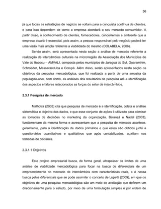 36

já que todas as estratégias de negócio se voltam para a conquista contínua de clientes,
e para isso dependem de como a empresa abordará o seu mercado consumidor. A
partir disso, o conhecimento de clientes, fornecedores, concorrentes e ambiente que a
empresa atuará é essencial, pois assim, a pessoa responsável pelo negócio poderá ter
uma visão mais ampla referente a viabilidade do mesmo (DOLABELA, 2006).
Sendo assim, será apresentada nesta seção a análise de mercado referente a
realização de intercâmbios culturais na microrregião da Associação dos Municípios do
Vale do Itapocu – AMVALI, composta pelos municípios de Jaraguá do Sul, Guaramirim,
Schroeder, Massaranduba e Corupá. Além disso, serão apresentados nesta seção os
objetivos da pesquisa mercadológica, que foi realizada a partir de uma amostra da
população-alvo, bem como, as análises dos resultados da pesquisa até a identificação
dos aspectos e fatores relacionados as forças do setor de intercâmbios.

2.3.1 Pesquisa de mercado

Malhotra (2005) cita que pesquisa de mercado é a identificação, coleta e análise
sistemática e objetiva dos dados, e que esse conjunto de ações é utilizado para otimizar
as tomadas de decisões no marketing da organização. Balanzá e Nadal (2003),
fundamentam da mesma forma e acrescentam que a pesquisa de mercado acontece,
geralmente, para a identificação de dados primários e que estes são obtidos junto a
questionários quantitativos e qualitativos que após contabilizados, auxiliam nas
tomadas de decisões.

2.3.1.1 Objetivos

Este projeto empresarial busca, de forma geral, ultrapassar os limites de uma
análise de viabilidade mercadológica para focar na busca de diferenciais de um
empreendimento do mercado de intercâmbios com características reais, e é nessa
busca pelos diferenciais que se pode assimilar o conceito de Lupetti (2009), em que os
objetivos de uma pesquisa mercadológica são um meio de avaliação que definem um
direcionamento para o estudo, por meio de uma formulação simples e por ordem de

 