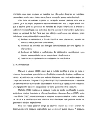 37

prioridade e que estes precisam ser ousados, mas não podem deixar de ser realistas e
mensuráveis, assim como, devem especificar a população que se pretende atingir.
Com base no contexto exposto no parágrafo anterior, pode-se dizer que o
objetivo geral do projeto empresarial está relacionado com todo o projeto em si, mas
que o objetivo geral da pesquisa de mercado do projeto empresarial é analisar a
viabilidade mercadológica para a abertura de uma agência de intercâmbios culturais na
cidade de Jaraguá do Sul. Para que este objetivo geral possa ser atingido, foram
delimitados os seguintes objetivos específicos:
a) Analisar a concorrência a fim de identificar seus diferenciais, atuação no
mercado e seus possíveis fornecedores;
b) Identificar os produtos e/ou serviços comercializados por uma agência de
intercâmbios;
c) Conhecer os hábitos e preferências do público-alvo, considerando seus
desejos e necessidades para o segmento de intercâmbios; e
d) Levantar os principais destinos e categorias de intercâmbios.

2.3.1.2 Metodologia

Marconi e Lakatos (2008) citam que o método científico é onde se inicia o
processo de pesquisa e que este tem por finalidade a resolução de algum problema, ou
mesmo a justificativa de um fato por meio de hipóteses, aos quais estes podem ser
comprovados ou não. Vergara (2005) e Fachin (2006) complementam que o método é
um caminho em que a pesquisa é organizada de maneira que o pesquisador estabeleça
uma ligação entre os dados pesquisados e a teoria que existe sobre o assunto.
Malhotra (2005) relata que a pesquisa resulta da coleta, identificação e análise
sistêmica e objetiva dos dados e informações obtidas. Samara e Barros (2007), assim
como Mattar (2007), acrescentam que a pesquisa tem como principal objetivo a coleta
de dados e a transformação dos mesmos em informações que possam auxiliar os
gestores na solução de problemas.
Para que fosse possível atingir os objetivos citados na seção anterior, foi
desenvolvida uma pesquisa exploratória que se deu em quatro etapas. A pesquisa

 