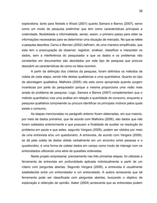 38

exploratória, tanto para Nickels e Wood (2001) quanto Samara e Barros (2007), serve
como um modo de pesquisa preliminar que tem como características principais a
criatividade, flexibilidade e informalidade, sendo, assim, o primeiro passo para obter as
informações necessárias para se determinar uma situação de mercado. No que se refere
a pesquisa descritiva, Cervo e Bervian (2002) definem, de uma maneira simplificada, que
esta tem a preocupação de observar, registrar, analisar, classificar e interpretar os
dados, sem a interferência do pesquisador e que os dados e os problemas não
constantes em documentos são abordados por este tipo de pesquisa que procura
descobrir as características de como os fatos ocorrem.
A partir da definição dos critérios da pesquisa, foram definidos os métodos de
coleta de cada etapa, sendo três destas qualitativas e uma quantitativa. Quanto ao tipo
de abordagem qualitativa, Malhotra (2005) cita esta como apropriada quando surgem
incertezas por parte do pesquisador porque a mesma proporciona uma visão mais
ampla do problema de pesquisa. Logo, Samara e Barros (2007) complementam que o
método quantitativo visa uma análise em relação a quantidade de consumo, enquanto a
pesquisa qualitativa compreende ou procura identificar os principais motivos pelos quais
existe o consumo.
As etapas mencionadas no parágrafo anterior foram elaboradas, em sua maioria,
por meio de dados primários, que de acordo com Malhotra (2006), são dados que não
foram coletados anteriormente e que possuem a finalidade de auxiliar na resolução do
problema em pauta e que estes, segundo Vergara (2009), podem ser obtidos por meio
de uma entrevista e/ou um questionário. A entrevista, de acordo com Vergara (2009),
se dá pela coleta de dados obtida verbalmente em um encontro entre pessoas e o
questionário, é uma forma de coletar dados em campo como modo de interagir com os
entrevistados utilizando uma série de questões ordenadas.
Neste projeto empresarial, precisamente nas três primeiras etapas, foi utilizada a
ferramenta de entrevista em profundidade aplicada individualmente a partir de um
roteiro com perguntas abertas. Segundo Vergara (2009), a entrevista é usualmente
estabelecida entre um entrevistador e um entrevistado. A autora acrescenta que tal
ferramenta pode ser classificada com perguntas abertas, buscando o objetivo de
exploração e obtenção de opinião. Aaker (2004) acrescenta que as entrevistas podem

 