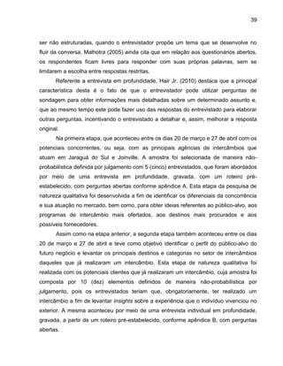 39

ser não estruturadas, quando o entrevistador propõe um tema que se desenvolve no
fluir da conversa. Malhotra (2005) ainda cita que em relação aos questionários abertos,
os respondentes ficam livres para responder com suas próprias palavras, sem se
limitarem a escolha entre respostas restritas.
Referente a entrevista em profundidade, Hair Jr. (2010) destaca que a principal
característica desta é o fato de

ue o entre istador pode utili ar perguntas de

sondagem para obter informações mais detalhadas sobre um determinado assunto e,
que ao mesmo tempo este pode fazer uso das respostas do entrevistado para elaborar
outras perguntas, incentivando o entrevistado a detalhar e, assim, melhorar a resposta
original.
Na primeira etapa, que aconteceu entre os dias 20 de março e 27 de abril com os
potenciais concorrentes, ou seja, com as principais agências de intercâmbios que
atuam em Jaraguá do Sul e Joinville. A amostra foi selecionada de maneira nãoprobabilística definida por julgamento com 5 (cinco) entrevistados, que foram abordados
por meio de uma entrevista em profundidade, gravada, com um roteiro préestabelecido, com perguntas abertas conforme apêndice A. Esta etapa da pesquisa de
natureza qualitativa foi desenvolvida a fim de identificar os diferenciais da concorrência
e sua atuação no mercado, bem como, para obter ideias referentes ao público-alvo, aos
programas de intercâmbio mais ofertados, aos destinos mais procurados e aos
possíveis fornecedores.
Assim como na etapa anterior, a segunda etapa também aconteceu entre os dias
20 de março e 27 de abril e teve como objetivo identificar o perfil do público-alvo do
futuro negócio e levantar os principais destinos e categorias no setor de intercâmbios
daqueles que já realizaram um intercâmbio. Esta etapa de natureza qualitativa foi
realizada com os potenciais clientes que já realizaram um intercâmbio, cuja amostra foi
composta por 10 (dez) elementos definidos de maneira não-probabilística por
julgamento, pois os entrevistados teriam que, obrigatoriamente, ter realizado um
intercâmbio a fim de levantar insights sobre a experiência que o indivíduo vivenciou no
exterior. A mesma aconteceu por meio de uma entrevista individual em profundidade,
gravada, a partir de um roteiro pré-estabelecido, conforme apêndice B, com perguntas
abertas.

 