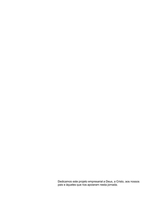 4

Dedicamos este projeto empresarial a Deus, a Cristo, aos nossos
pais e àqueles que nos apoiaram nesta jornada.

 