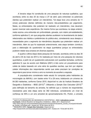 40

A terceira etapa foi constituída de uma pesquisa de natureza qualitativa, que
aconteceu entre os dias 20 de março e 27 de abril, para entrevistar os potenciais
clientes que pretendem realizar um intercâmbio. Tal etapa teve uma amostra de 11
(onze) potenciais clientes definidos de maneira não-probabilística por julgamento.
Nesta, os entrevistados não poderiam ter realizado um intercâmbio, mas deveriam
querer vivenciar esta experiência. Da mesma forma que aconteceu na etapa anterior,
nesta ocorreu uma entrevista em profundidade, gravada, com roteiro pré-estabelecido,
conforme apêndice C, em que perguntas abertas auxiliaram no levantamento de dados
relacionados aos hábitos e preferências do público-alvo, considerando seus desejos e
necessidades para o segmento de intercâmbios daqueles que pretendem realizar um
intercâmbio. Além do que foi explanado anteriormente, esta etapa também contribuiu
para a elaboração do questionário da etapa quantitativa porque os entrevistados
puderam relatar seus anseios em diversos aspectos.
A quarta e última etapa desta pesquisa de mercado, aconteceu entre os dias 30
de abril e 05 de maio de 2013 e foi realizada por meio de uma pesquisa de natureza
quantitativa, a partir de um questionário estruturado com questões fechadas, conforme
apêndice D, que de acordo com Malhotra (2001) é tido como um procedimento para
coleta de dados baseado em uma série de questões escritas, que tem por objetivo
coletar informações dos respondentes sendo que estes precisam ter condições de
responde-lo para tornar mínimo o erro no momento de escolher a resposta.
A população-alvo considerada neste estudo foi composta pelos habitantes da
microrregião da AMVALI, com idades entre 15 e 29 anos, totalizando um universo de
64.383 habitantes, conforme Censo 2010, disponível no site do Instituto Brasileiro de
Geografia e Estatística – IBGE (2013)15. Utilizando a Sample Size Calculator (2013)16
para definição do tamanho da amostra, foi definido que o número de respondentes
necessários para esta etapa seria de 382 indivíduos, considerando um nível de
confiança de 95% e um erro amostral de aproximadamente 5%. Porém, a amostra
15

INSTITUTO BRASILEIRO DE GEOGRAFIA E ESTATÍSTICA – IBGE. Indicadores sociais
municipais. Instituto Brasileiro de Geografia e Estatística – IBGE, 2011. Disponível em:
<http://www.ibge.gov.br/home/estatistica/populacao/censo2010/indicadores_sociais_municipais/indicador
es_sociais_municipais.pdf>. Acesso em: 05 de março de 2013.
16
RESEARCH INFO. Sample Size Calculator. Disponível em:
<http://researchinfo.com/docs/calculators/samplesize.cfm>. Acesso em: 10 de abril de 2013.

 