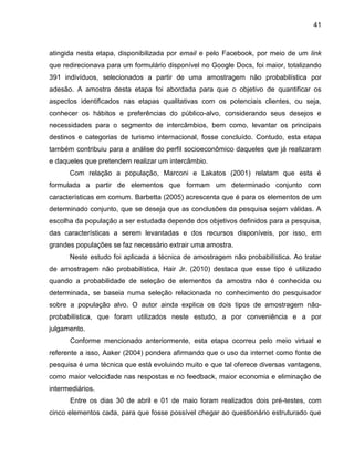 41

atingida nesta etapa, disponibilizada por email e pelo Facebook, por meio de um link
que redirecionava para um formulário disponível no Google Docs, foi maior, totalizando
391 indivíduos, selecionados a partir de uma amostragem não probabilística por
adesão. A amostra desta etapa foi abordada para que o objetivo de quantificar os
aspectos identificados nas etapas qualitativas com os potenciais clientes, ou seja,
conhecer os hábitos e preferências do público-alvo, considerando seus desejos e
necessidades para o segmento de intercâmbios, bem como, levantar os principais
destinos e categorias de turismo internacional, fosse concluído. Contudo, esta etapa
também contribuiu para a análise do perfil socioeconômico daqueles que já realizaram
e daqueles que pretendem realizar um intercâmbio.
Com relação a população, Marconi e Lakatos (2001) relatam que esta é
formulada a partir de elementos que formam um determinado conjunto com
características em comum. Barbetta (2005) acrescenta que é para os elementos de um
determinado conjunto, que se deseja que as conclusões da pesquisa sejam válidas. A
escolha da população a ser estudada depende dos objetivos definidos para a pesquisa,
das características a serem levantadas e dos recursos disponíveis, por isso, em
grandes populações se faz necessário extrair uma amostra.
Neste estudo foi aplicada a técnica de amostragem não probabilística. Ao tratar
de amostragem não probabilística, Hair Jr. (2010) destaca que esse tipo é utilizado
quando a probabilidade de seleção de elementos da amostra não é conhecida ou
determinada, se baseia numa seleção relacionada no conhecimento do pesquisador
sobre a população alvo. O autor ainda explica os dois tipos de amostragem nãoprobabilística, que foram utilizados neste estudo, a por conveniência e a por
julgamento.
Conforme mencionado anteriormente, esta etapa ocorreu pelo meio virtual e
referente a isso, Aaker (2004) pondera afirmando que o uso da internet como fonte de
pesquisa é uma técnica que está evoluindo muito e que tal oferece diversas vantagens,
como maior velocidade nas respostas e no feedback, maior economia e eliminação de
intermediários.
Entre os dias 30 de abril e 01 de maio foram realizados dois pré-testes, com
cinco elementos cada, para que fosse possível chegar ao questionário estruturado que

 