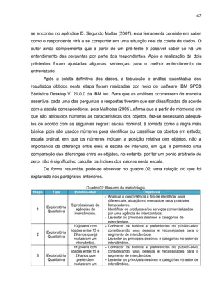 42

se encontra no ap ndice

. egundo

attar

, esta ferramenta consiste em sa er

como o respondente ir a se comportar em uma situaç o real de coleta de dados. O
autor ainda complementa que a partir de um pré-teste é possível saber se há um
entendimento das perguntas por parte dos respondentes. Após a realização de dois
pré-testes foram ajustadas algumas sentenças para o melhor entendimento do
entrevistado.
Após a coleta definitiva dos dados, a tabulação e análise quantitativa dos
resultados obtidos nesta etapa foram realizadas por meio do software IBM SPSS
Statistics Desktop V. 21.0.0 da IBM Inc. Para que as análises ocorressem de maneira
assertiva, cada uma das perguntas e respostas tiveram que ser classificadas de acordo
com a escala correspondente, pois Malhotra (2005), afirma que a partir do momento em
que são atribuídos números às características dos objetos, faz-se necessário adequálos de acordo com as seguintes regras: escala nominal, é tomada como a regra mais
básica, pois são usados números para identificar ou classificar os objetos em estudo;
escala ordinal, em que os números indicam a posição relativa dos objetos, não a
importância da diferença entre eles; e escala de intervalo, em que é permitido uma
comparação das diferenças entre os objetos, no entanto, por ter um ponto arbitrário de
zero, não é significativo calcular os índices dos valores nesta escala.
De forma resumida, pode-se observar no quadro 02, uma relação do que foi
explanado nos parágrafos anteriores.

Etapa

Tipo

1

Exploratória
Qualitativa

2

Exploratória
Qualitativa

3

Exploratória
Qualitativa

Quadro 02: Resumo da metodologia.
Público-alvo
Objetivos
- Analisar a concorrência a fim de identificar seus
diferenciais, atuação no mercado e seus possíveis
5 profissionais de
fornecedores.
agências de
- Identificar os produtos e/ou serviços comercializados
intercâmbios.
por uma agência de intercâmbios.
- Levantar os principais destinos e categorias de
intercâmbios.
10 jovens com
- Conhecer os hábitos e preferências do público-alvo,
idades entre 15 e
considerando seus desejos e necessidades para o
29 anos que já
segmento de intercâmbios.
realizaram um
- Levantar os principais destinos e categorias no setor de
intercâmbio.
intercâmbios.
11 jovens com
- Conhecer os hábitos e preferências do público-alvo,
idades entre 15 e
considerando seus desejos e necessidades para o
29 anos que
segmento de intercâmbios.
pretendem
- Levantar os principais destinos e categorias no setor de
realizaram um
intercâmbios.

 
