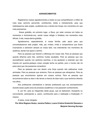 5

AGRADECIMENTOS

Registramos nossos agradecimentos a todos os que compartilharam o trilhar de
mais esse caminho percorrido, contribuindo, direta e indiretamente, para que
realizássemos este projeto, auxiliando-nos e dando-nos forças nos momentos em que
mais precisamos.
Nossa gratidão, em primeiro lugar, a Deus, por estar conosco em todos os
momentos e iluminando-nos, sendo nosso refúgio e fortaleza nos momentos mais
difíceis. A ele, nossa eterna gratidão.
Agradecemos,

especialmente,

à

nossa

família,

pelo

apoio

para

que

concretizássemos este projeto: mãe, pai, irmãos, irmãs e companheiros que foram
incansáveis e estiveram sempre ao nosso lado, nos entendendo nos momentos de
ausência, dando-nos apoio e carinho.
Para as pessoas que fizeram a diferença em nossa vida. Para as pessoas que
quando olhamos para trás, sentimos muitas saudades. Para as pessoas que nos
aconselharam quando nos sentimos sozinhas, e nos ajudaram a entender que não
importa em quantos pedaços nosso coração tenha se partido, pois o mundo não irá
parar para que nós possamos consertá-lo.
Para as pessoas que nos deram uma força quando não estávamos muito
animadas. Para as pessoas que amamos. Para as pessoas que abraçamos. Para as
pessoas que encontramos apenas em nossos sonhos. Para as pessoas que
encontramos todos os dias e não temos a chance de dizer tudo o que sentimos olhando
nos olhos.
Aos professores orientadores e demais professores que nos acompanharam
durante esses quatro anos do processo acadêmico e nos passaram conhecimento.
E, por fim, para as integrantes deste grupo, que se dedicaram, divergindo ou
concordando, participando e, assim, contribuindo para a realização e finalização do
mesmo.
A todos, muito obrigada.
Por Aline Regiane Heuko, Janaina Petters, Luana Cristina Knetschki Damasio e
Marjorie Henning Socrepa

 