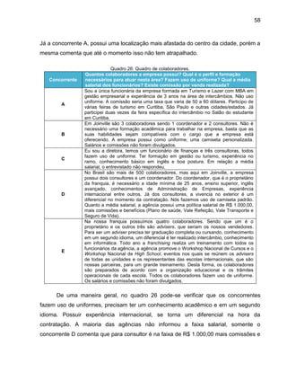 58

Já a concorrente A, possui uma localização mais afastada do centro da cidade, porém a
mesma comenta que até o momento isso não tem atrapalhado.

Concorrente

A

B

C

D

E

Quadro 26: Quadro de colaboradores.
Quantos colaboradores a empresa possui? Qual é o perfil e formação
necessários para atuar nesta área? Fazem uso de uniforme? Qual a média
salarial dos funcionários? Existe comissão por venda realizada?
Sou a única funcionária da empresa formada em Turismo e Lazer com MBA em
gestão empresarial e experiência de 3 anos na área de intercâmbios. Não uso
uniforme. A comissão seria uma taxa que varia de 50 a 60 dólares. Participo de
várias feiras de turismo em Curitiba, São Paulo e outras cidades/estados. Já
participei duas vezes da feira específica do intercâmbio no Salão do estudante
em Curitiba.
Em Joinville são 3 colaboradores sendo 1 coordenador e 2 consultores. Não é
necessário uma formação acadêmica para trabalhar na empresa, basta que as
suas habilidades sejam compatíveis com o cargo que a empresa está
oferecendo. A empresa possui como uniforme, uma camiseta personalizada.
Salários e comissões não foram divulgados.
Eu sou a diretora, temos um funcionário de finanças e três consultoras, todos
fazem uso de uniforme. Ter formação em gestão ou turismo, experiência no
ramo, conhecimento básico em inglês e boa postura. Em relação a média
salarial, o entrevistado não respondeu.
No Brasil são mais de 500 colaboradores, mas aqui em Joinville, a empresa
possui dois consultores e um coordenador. Do coordenador, que é o proprietário
da franquia, é necessário a idade mínima de 25 anos, ensino superior, inglês
avançado, conhecimentos de Administração de Empresas, experiência
internacional entre outros. Já dos consultores, a vivencia no exterior é um
diferencial no momento da contratação. Nós fazemos uso de camiseta padrão.
Quanto a média salarial, a agência possui uma política salarial de R$ 1.000,00,
mais comissões e benefícios (Plano de saúde, Vale Refeição, Vale Transporte e
Seguro de Vida).
Na nossa franquia possuímos quatro colaboradores. Sendo que um é o
proprietário e os outros três são advisers, que seriam os nossos vendedores.
Para ser um adviser precisa ter graduação completa ou cursando, conhecimento
em um segundo idioma, um diferencial é ter realizado intercâmbio, conhecimento
em informática. Todo ano a franchising realiza um treinamento com todos os
funcionários da agência, a agência promove o Workshop Nacional de Cursos e o
Workshop Nacional de High School, eventos nos quais se reúnem os advisers
de todas as unidades e os representantes das escolas internacionais, que são
nossas parceiras, para um grande treinamento. Desta forma, os colaboradores
são preparados de acordo com a organização educacional e os trâmites
operacionais de cada escola. Todos os colaboradores fazem uso de uniforme.
Os salários e comissões não foram divulgados.

De uma maneira geral, no quadro 26 pode-se verificar que os concorrentes
fazem uso de uniformes, precisam ter um conhecimento acadêmico e em um segundo
idioma. Possuir experiência internacional, se torna um diferencial na hora da
contratação. A maioria das agências não informou a faixa salarial, somente o
concorrente D comenta que para consultor é na faixa de R$ 1.000,00 mais comissões e

 