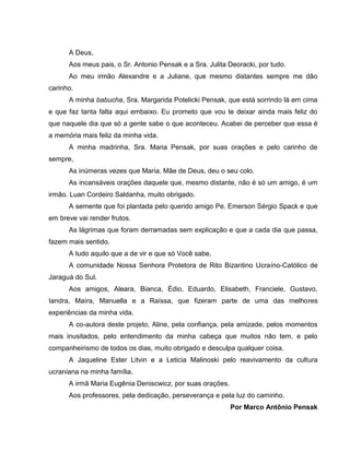 6

A Deus,
Aos meus pais, o Sr. Antonio Pensak e a Sra. Julita Deoracki, por tudo.
Ao meu irmão Alexandre e a Juliane, que mesmo distantes sempre me dão
carinho.
A minha babucha, Sra. Margarida Potelicki Pensak, que está sorrindo lá em cima
e que faz tanta falta aqui embaixo. Eu prometo que vou te deixar ainda mais feliz do
que naquele dia que só a gente sabe o que aconteceu. Acabei de perceber que essa é
a memória mais feliz da minha vida.
A minha madrinha, Sra. Maria Pensak, por suas orações e pelo carinho de
sempre,
As inúmeras vezes que Maria, Mãe de Deus, deu o seu colo.
As incansáveis orações daquele que, mesmo distante, não é só um amigo, é um
irmão. Luan Cordeiro Saldanha, muito obrigado.
A semente que foi plantada pelo querido amigo Pe. Emerson Sérgio Spack e que
em breve vai render frutos.
As lágrimas que foram derramadas sem explicação e que a cada dia que passa,
fazem mais sentido.
A tudo aquilo que a de vir e que só Você sabe,
A comunidade Nossa Senhora Protetora de Rito Bizantino Ucraíno-Católico de
Jaraguá do Sul.
Aos amigos, Aleara, Bianca, Édio, Eduardo, Elisabeth, Franciele, Gustavo,
Iandra, Maíra, Manuella e a Raíssa, que fizeram parte de uma das melhores
experiências da minha vida.
A co-autora deste projeto, Aline, pela confiança, pela amizade, pelos momentos
mais inusitados, pelo entendimento da minha cabeça que muitos não tem, e pelo
companheirismo de todos os dias, muito obrigado e desculpa qualquer coisa.
A Jaqueline Ester Litvin e a Leticia Malinoski pelo reavivamento da cultura
ucraniana na minha família.
A irmã Maria Eugênia Deniscwicz, por suas orações.
Aos professores, pela dedicação, perseverança e pela luz do caminho.
Por Marco Antônio Pensak

 