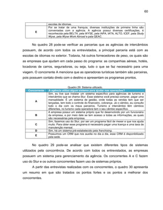 60

E

escolas de idiomas.
Por se tratar de uma franquia, diversas instituições de primeira linha são
conveniadas com a agência. A agência possui diversas certificações, é
reconhecida pela BELTA, pela WYSE, pela IAPA, IATA, ALTO, ICEF, pela Study
Wyse, pela Wyse Work Abroad e pala QEAC.

No quadro 28 pode-se verificar as parcerias que as agências de intercâmbios
possuem, de acordo com todos os entrevistados, a principal parceria está com as
escolas de idiomas no exterior. Todavia, há outros fornecedores de peso, os quais são
as empresas que ajudam em cada passo do programa: as companhias aéreas, hotéis,
locadoras de carros, seguradoras, ou seja, tudo o que se faz necessário para uma
viagem. O concorrente A menciona que as operadoras turísticas também são parceiras,
pois possuem contato direto com o destino e apresentam os programas prontos.

Concorrente

A

B

C
D
E

Quadro 29: Sistema utilizado.
A agência utiliza algum sistema para ajudar nas operações?
Sim, eu tive que instalar um sistema específico para agências de turismo e
intercâmbio que se chama Stur. Esse sistema você precisa comprar, pagar uma
mensalidade. É um sistema de gestão, onde todas as vendas tem que ser
lançadas, tem todo o controle do financeiro, cobrança. Já o câmbio, eu consulto
todo o dia com os meus parceiros. Turismo e intercâmbio têm câmbios
diferentes, no turismo cada operadora tem o seu câmbio específico.
A empresa possui um sistema próprio que foi desenvolvido por um funcionário
da empresa, e por meio dele se tem acesso a todas as informações, as quais
são necessárias pela empresa.
Sim, fazemos uso do Stur, por ser um programa fácil de mexer e que nos ajuda
muito. Para obter esse programa é necessário pagar uma licença e uma taxa de
manutenção mensal.
Sim, há um sistema pré-estabelecido pela franchising.
Possuímos um CRM que nos auxilia no dia a dia, esse CRM é disponibilizado
pela sede.

No quadro 29 pode-se analisar que existem diferentes tipos de sistemas
utilizados pela concorrência. De acordo com todos os entrevistados, as empresas
possuem um sistema para gerenciamento da agência. Os concorrentes A e C fazem
uso do Stur e os outros concorrentes fazem uso de sistemas próprios.
A partir das entrevistas realizadas com os concorrentes, o quadro 30 apresenta
um resumo em que são tratados os pontos fortes e os pontos a melhorar dos
concorrentes.

 