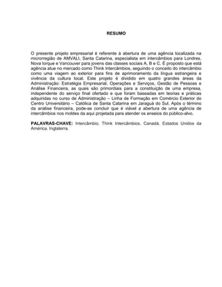 8

RESUMO

O presente projeto empresarial é referente à abertura de uma agência localizada na
microrregião de AMVALI, Santa Catarina, especialista em intercâmbios para Londres,
Nova Iorque e Vancouver para jovens das classes sociais A, B e C. É proposto que está
agência atue no mercado como Think Intercâmbios, seguindo o conceito do intercâmbio
como uma viagem ao exterior para fins de aprimoramento da língua estrangeira e
vivência da cultura local. Este projeto é dividido em quatro grandes áreas da
Administração: Estratégia Empresarial, Operações e Serviços, Gestão de Pessoas e
Análise Financeira, as quais são primordiais para a constituição de uma empresa,
independente do serviço final ofertado e que foram baseadas em teorias e práticas
adquiridas no curso de Administração – Linha de Formação em Comércio Exterior do
Centro Universitário – Católica de Santa Catarina em Jaraguá do Sul. Após o término
da análise financeira, pode-se concluir que é viável a abertura de uma agência de
intercâmbios nos moldes da aqui projetada para atender os anseios do público-alvo.
PALAVRAS-CHAVE: Intercâmbio. Think Intercâmbios. Canadá. Estados Unidos da
América. Inglaterra.

 