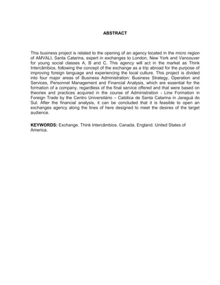 9

ABSTRACT

This business project is related to the opening of an agency located in the micro region
of AMVALI, Santa Catarina, expert in exchanges to London, New York and Vancouver
for young social classes A, B and C. This agency will act in the market as Think
Intercâmbios, following the concept of the exchange as a trip abroad for the purpose of
improving foreign language and experiencing the local culture. This project is divided
into four major areas of Business Administration: Business Strategy, Operation and
Services, Personnel Management and Financial Analysis, which are essential for the
formation of a company, regardless of the final service offered and that were based on
theories and practices acquired in the course of Administration - Line Formation in
Foreign Trade by the Centro Universitário – Católica de Santa Catarina in Jaraguá do
Sul. After the financial analysis, it can be concluded that it is feasible to open an
exchanges agency along the lines of here designed to meet the desires of the target
audience.
KEYWORDS: Exchange. Think Intercâmbios. Canada. England. United States of
America.

 