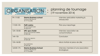 ORGANISATION : 
9h-11h30 Skema Business school 
Avenue Willy Brandt 
59 777 Euralille 
planning de tournage 
(19 novembre 2014) 
Interview spécialiste marketing & 
introduction 
11h30-12h Petit casino 
87 rue esquermoise 
59 000 LILLE 
Plan pour reportage 
12h-12h30 UFC que choisir 
54 rue Jacquemars Giélée 
59 800 Lille 
Interview association de 
consommateurs 
14h-15h 
Place aux oignons 
59 000 Lille 
Conclusion 
15h-16h30 
Rue faidherbe 
59 000 Lille 
Micro trottoir et plans de Lille 
16h30-17h Skema Business School 
Avenue Willy Brandt 
59 777 Euralille 
interview membre d’une association 
écologique 
 