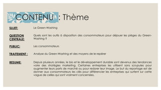CONTENU : Thème 
SUJET: Le Green-Washing 
QUESTION 
CENTRALE: 
Quels sont les outils à disposition des consommateurs pour déjouer les pièges du Green- 
Washing ? 
PUBLIC: Les consommateurs 
TRAITEMENT : Analyse du Green-Washing et des moyens de le repérer 
RESUME: Depuis plusieurs années, le bio et le développement durable sont devenus des tendances 
voire des stratégies marketing. Certaines entreprises les utilisent sans scrupules pour 
augmenter leurs parts de marché ou pour redorer leur image. Le but du reportage est de 
donner aux consommateurs les clés pour différencier les entreprises qui surfent sur cette 
vague de celles qui sont vraiment concernées. 
 