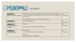 CONTENU : synopsis 
SEQUENCE 1 
Skema business school 
Mise en situation : deux étudiants parlent de la nouvelle bouteille de 
coca life mais elle est vraiment si « verte » que ca ou n’en a-t-elle- que 
la couleur ? 
Les ingrédients en tous cas ne sont pas différents 
50 
secondes 
SEQUENCE 2 Vidéo marketing vert 15 
secondes 
SEQUENCE 3 
Image de green-washing 
Voix off 
« mais qu’est ce que le Green-Washing ? » 
10 
secondes 
SEQUENCE 4 
Rue faidherbe 
Micro trottoir : 
- qu’est ce que le Green-Washing ? 
Voix off : 
Demandons à une spécialiste 
25 
secondes 
 