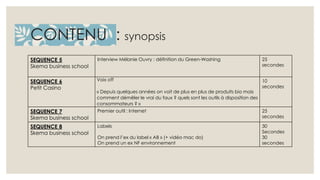 CONTENU : synopsis 
SEQUENCE 5 
Skema business school 
Interview Mélanie Ouvry : définition du Green-Washing 25 
secondes 
SEQUENCE 6 
Petit Casino 
Voix off 
« Depuis quelques années on voit de plus en plus de produits bio mais 
comment démêler le vrai du faux ? quels sont les outils à disposition des 
consommateurs ? » 
10 
secondes 
SEQUENCE 7 
Skema business school 
Premier outil : Internet 25 
secondes 
SEQUENCE 8 
Skema business school 
Labels 
On prend l’ex du label « AB » (+ vidéo mac do) 
On prend un ex NF environnement 
30 
Secondes 
30 
secondes 
 