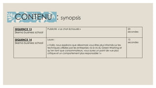 CONTENU : synopsis 
SEQUENCE 13 
Skema business school 
Publicité « Le chat échaudé » 23 
secondes 
SEQUENCE 14 
Skema business school 
Laure : 
« Voilà, nous espérons que désormais vous êtes plus informés sur les 
techniques utilisées par les entreprises vis-à-vis du Green-Washing et 
qu’en tant que consommateurs, vous aurez un point de vue plus 
critique et un comportement plus responsable ! » 
15 
secondes 
 