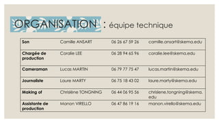 ORGANISATION : équipe technique 
Son Camille ANSART 06 26 67 59 26 camille.ansart@skema.edu 
Chargée de 
production 
Coralie LEE 06 28 94 65 96 coralie.lee@skema.edu 
Cameraman Lucas MARTIN 06 79 77 75 47 lucas.martin@skema.edu 
Journaliste Laure MARTY 06 75 18 43 02 laure.marty@skema.edu 
Making of Chrislène TONGNING 06 44 06 95 56 chrislene.tongning@skema. 
edu 
Assistante de 
production 
Manon VIRELLO 06 47 86 19 16 manon.virello@skema.edu 
 