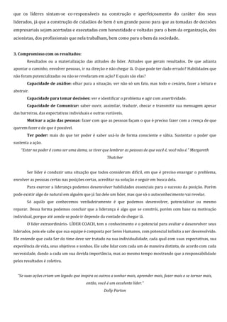 que os líderes sintam-se co-responsáveis na construção e aperfeiçoamento do caráter dos seus
liderados, já que a construção de cidadãos de bem é um grande passo para que as tomadas de decisões
empresariais sejam acertadas e executadas com honestidade e voltadas para o bem da organização, dos
acionistas, dos profissionais que nela trabalham, bem como para o bem da sociedade.
3. Compromisso com os resultados:
Resultados ou a materialização das atitudes do líder. Atitudes que geram resultados. De que adianta
apontar o caminho, envolver pessoas, ir na direção e não chegar lá. O que pode ter dado errado? Habilidades que
não foram potencializadas ou não se revelaram em ação? E quais são elas?
Capacidade de análise: olhar para a situação, ver não só um fato, mas todo o cenário, fazer a leitura e
abstrair.
Capacidade para tomar decisões: ver e identificar o problema e agir com assertividade.
Capacidade de Comunicar: saber ouvir, assimilar, traduzir, checar e transmitir sua mensagem apesar
das barreiras, das expectativas individuais e outras variáveis.
Motivar a ação das pessoas: fazer com que as pessoas façam o que é preciso fazer com a crença de que
querem fazer e de que é possível.
Ter poder: mais do que ter poder é saber usá-lo de forma consciente e sábia. Sustentar o poder que
sustenta a ação.
“Estar no poder é como ser uma dama, se tiver que lembrar as pessoas de que você é, você não é.” Margareth
Thatcher
Ser líder é conduzir uma situação que todos consideram difícil, em que é preciso enxergar o problema,
envolver as pessoas certas nas posições certas, acreditar na solução e seguir em busca dela.
Para exercer a liderança podemos desenvolver habilidades essenciais para o sucesso da posição. Porém
pode existir algo de natural em alguém que já faz dele um líder, mas que só o autoconhecimento vai revelar.
Só aquilo que conhecemos verdadeiramente é que podemos desenvolver, potencializar ou mesmo
reparar. Dessa forma podemos concluir que a liderança é algo que se constrói, porém com base na motivação
individual, porque até aonde se pode ir depende da vontade de chegar lá.
O líder extraordinário- LÍDER COACH, tem o conhecimento e o potencial para avaliar e desenvolver seus
liderados, pois ele sabe que sua equipe é composta por Seres Humanos, com potencial infinito a ser desenvolvido.
Ele entende que cada Ser do time deve ser tratado na sua individualidade, cada qual com suas expectativas, sua
experiência de vida, seus objetivos e sonhos. Ele sabe lidar com cada um de maneira distinta, de acordo com cada
necessidade, dando a cada um sua devida importância, mas ao mesmo tempo mostrando que a responsabilidade
pelos resultados é coletiva.
“Se suas ações criam um legado que inspira os outros a sonhar mais, aprender mais, fazer mais e se tornar mais,
então, você é um excelente líder.”
Dolly Parton
 