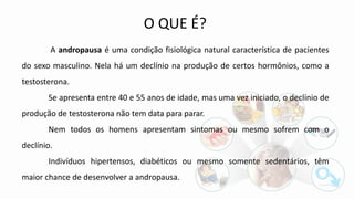 A andropausa é uma condição fisiológica natural característica de pacientes
do sexo masculino. Nela há um declínio na produção de certos hormônios, como a
testosterona.
Se apresenta entre 40 e 55 anos de idade, mas uma vez iniciado, o declínio de
produção de testosterona não tem data para parar.
Nem todos os homens apresentam sintomas ou mesmo sofrem com o
declínio.
Indivíduos hipertensos, diabéticos ou mesmo somente sedentários, têm
maior chance de desenvolver a andropausa.
O QUE É?
 
