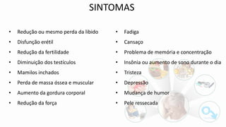 • Redução ou mesmo perda da libido
• Disfunção erétil
• Redução da fertilidade
• Diminuição dos testículos
• Mamilos inchados
• Perda de massa óssea e muscular
• Aumento da gordura corporal
• Redução da força
• Fadiga
• Cansaço
• Problema de memória e concentração
• Insônia ou aumento de sono durante o dia
• Tristeza
• Depressão
• Mudança de humor
• Pele ressecada
SINTOMAS
 