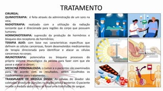 CIRURGIA;
QUIMIOTERAPIA: é feita através da administração de um soro na
veia;
RADIOTERAPIA: realizado com a utilização da radiação
ionizante que é direcionada para regiões do corpo que possuem
tumores;
HORMONIOTERAPIA: supressão da produção de hormônios e
bloqueio dos receptores de hormônios;
TERAPIA ALVO: com base nas características específicas que
definem as células cancerosas, foram desenvolvidos medicamentos
de terapia direcionada para identificar e atacar as células
cancerosas no corpo;
IMUNOTERAPIA: potencializa ou bloqueia processos do
próprio sistema imunológico da pessoa para fazer com que ele
passe a atacar o câncer;
MEDICINA PERSONALIZADA: o tumor e o pacientes são examinados
para, de acordo com os resultados, serem escolhidos os
medicamentos para tratamento;
TRANSPLANTE DE MEDÚLA ÓSSEA: As células do doador são
coletadas através de punções na região pélvica posterior. O paciente
recebe a medula sadia como se fosse uma transfusão de sangue.
TRATAMENTO
 