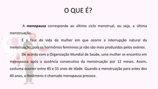 A menopausa corresponde ao último ciclo menstrual, ou seja, a última
menstruação.
É a fase da vida da mulher em que ocorre a interrupção natural da
menstruação, pois os hormônios femininos já não são mais produzidos pelos ovários.
De acordo com a Organização Mundial de Saúde, uma mulher se encontra em
menopausa após a ausência consecutiva da menstruação por 12 meses. Assim,
costuma ocorrer entre 45 e 55 anos de idade. Quando a menstruação para antes dos
40 anos, o fenômeno é chamado menopausa precoce.
O QUE É?
 