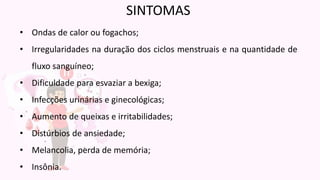 • Ondas de calor ou fogachos;
• Irregularidades na duração dos ciclos menstruais e na quantidade de
fluxo sanguíneo;
• Dificuldade para esvaziar a bexiga;
• Infecções urinárias e ginecológicas;
• Aumento de queixas e irritabilidades;
• Distúrbios de ansiedade;
• Melancolia, perda de memória;
• Insônia.
SINTOMAS
 