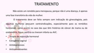 Não existe um remédio para menopausa, porque não é uma doença, é apenas
uma fase transitória da vida da mulher.
O tratamento deve ser feito sempre com indicação do ginecologista, pois
algumas mulheres possuem contraindicações, especialmente para os remédios
hormonais, como ocorre no caso das que têm histórico de câncer de mama ou de
endométrio, lúpus, porfiria ou tiveram infarto ou AVC.
• Terapia de reposição hormonal
• Estrogênio vaginal
• Antidepressivos
• Anticonvulsivantes
TRATAMENTO
 