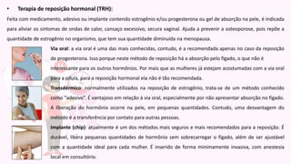• Terapia de reposição hormonal (TRH):
Feita com medicamento, adesivo ou implante contendo estrogênio e/ou progesterona ou gel de absorção na pele, é indicada
para aliviar os sintomas de ondas de calor, cansaço excessivo, secura vaginal. Ajuda a prevenir a osteoporose, pois repõe a
quantidade de estrogênio no organismo, que tem sua quantidade diminuída na menopausa.
Via oral: a via oral é uma das mais conhecidas, contudo, é a recomendada apenas no caso da reposição
de progesterona. Isso porque neste método de reposição há a absorção pelo fígado, o que não é
interessante para os outros hormônios. Por mais que as mulheres já estejam acostumadas com a via oral
para a pílula, para a reposição hormonal ela não é tão recomendada.
Transdérmico: normalmente utilizados na reposição de estrogênio, trata-se de um método conhecido
como “adesivo”. É vantajoso em relação à via oral, especialmente por não apresentar absorção no fígado.
A liberação do hormônio ocorre na pele, em pequenas quantidades. Contudo, uma desvantagem do
método é a transferência por contato para outras pessoas.
Implante (chip): atualmente é um dos métodos mais seguros e mais recomendados para a reposição. É
durável, libera pequenas quantidades de hormônio sem sobrecarregar o fígado, além de ser ajustável
com a quantidade ideal para cada mulher. É inserido de forma minimamente invasiva, com anestesia
local em consultório.
 