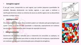 • Estrogênio vaginal:
É um gel, creme, comprimido ou anel vaginal, que contém pequenas quantidades de
estradiol, liberadas diretamente nos tecidos vaginais, o que ajuda a melhorar a
lubrificação feminina e aliviar os sintomas de secura ou atrofia vaginal, dor ou desconforto
durante o contato íntimo.
• Antidepressivos:
Os antidepressivos em baixas doses também podem ser indicados pelo ginecologista para
ajudar a aliviar as ondas de calor, ansiedade e a depressão, especialmente em mulheres
que possuem contraindicações para a terapia de reposição hormonal.
• Anticonvulsivantes
Geralmente são remédios indicados para o tratamento de convulsões ou epilepsia, no
entanto podem ser indicados para aliviar as ondas de calor da menopausa, especialmente
em mulheres que possuem contraindicações para utilização de estrogênios.
 