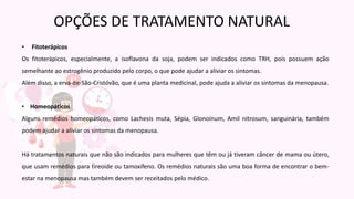 • Fitoterápicos
Os fitoterápicos, especialmente, a isoflavona da soja, podem ser indicados como TRH, pois possuem ação
semelhante ao estrogênio produzido pelo corpo, o que pode ajudar a aliviar os sintomas.
Além disso, a erva-de-São-Cristóvão, que é uma planta medicinal, pode ajuda a aliviar os sintomas da menopausa.
• Homeopáticos
Alguns remédios homeopáticos, como Lachesis muta, Sépia, Glonoinum, Amil nitrosum, sanguinária, também
podem ajudar a aliviar os sintomas da menopausa.
Há tratamentos naturais que não são indicados para mulheres que têm ou já tiveram câncer de mama ou útero,
que usam remédios para tireoide ou tamoxifeno. Os remédios naturais são uma boa forma de encontrar o bem-
estar na menopausa mas também devem ser receitados pelo médico.
OPÇÕES DE TRATAMENTO NATURAL
 