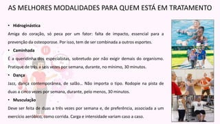 • Hidroginástica
Amiga do coração, só peca por um fator: falta de impacto, essencial para a
prevenção da osteoporose. Por isso, tem de ser combinada a outros esportes.
• Caminhada
É a queridinha dos especialistas, sobretudo por não exigir demais do organismo.
Pratique de três a seis vezes por semana, durante, no mínimo, 30 minutos.
• Dança
Jazz, dança contemporânea, de salão… Não importa o tipo. Rodopie na pista de
duas a cinco vezes por semana, durante, pelo menos, 30 minutos.
• Musculação
Deve ser feita de duas a três vezes por semana e, de preferência, associada a um
exercício aeróbico, como corrida. Carga e intensidade variam caso a caso.
AS MELHORES MODALIDADES PARA QUEM ESTÁ EM TRATAMENTO
 