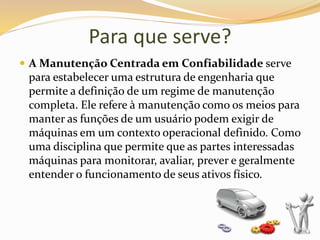 Para que serve?
 A Manutenção Centrada em Confiabilidade serve
para estabelecer uma estrutura de engenharia que
permite a definição de um regime de manutenção
completa. Ele refere à manutenção como os meios para
manter as funções de um usuário podem exigir de
máquinas em um contexto operacional definido. Como
uma disciplina que permite que as partes interessadas
máquinas para monitorar, avaliar, prever e geralmente
entender o funcionamento de seus ativos físico.
 