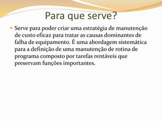 Para que serve?
 Serve para poder criar uma estratégia de manutenção
de custo eficaz para tratar as causas dominantes de
falha de equipamento. É uma abordagem sistemática
para a definição de uma manutenção de rotina de
programa composto por tarefas rentáveis que
preservam funções importantes.
 