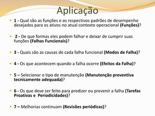 Aplicação
 1 - Qual são as funções e os respectivos padrões de desempenho
desejados para os ativos no atual contexto operacional (Funções)?
 2 - De que formas eles podem falhar e deixar de cumprir suas
funções (Falhas Funcionais)?
 3 - Quais são as causas de cada falha funcional (Modos de Falha)?
 4 - Os que acontecem quando a falha ocorre (Efeitos da Falha)?
 5 – Selecionar o tipo de manutenção (Manutenção preventiva
tecnicamente adequada)?
 6 - Os que deve ser feito para predizer ou prevenir a falha (Tarefas
Proativas e Periodicidades)?
 7 – Melhorias continuam (Revisões periódicas)?
 
