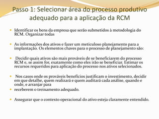 Passo 1: Selecionar área do processo produtivo
adequado para a aplicação da RCM
 Identificar os bens da empresa que serão submetidos à metodologia do
RCM. Organizar todas
 As informações dos ativos e fazer um meticuloso planejamento para a
implantação. Os elementos chaves para o processo de planejamento são:
 Decidir quais ativos são mais prováveis de se beneficiarem do processo
RCM e, se assim for, exatamente como eles irão se beneficiar. Estimar os
recursos requeridos para aplicação do processo nos ativos selecionados.
 Nos casos onde os prováveis benefícios justificam o investimento, decidir
em que detalhe, quem realizará e quem auditará cada análise, quando e
onde, e arranjar para
 receberem o treinamento adequado.
 Assegurar que o contexto operacional do ativo esteja claramente entendido.
 