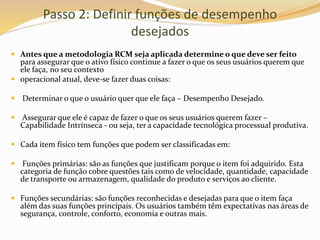 Passo 2: Definir funções de desempenho
desejados
 Antes que a metodologia RCM seja aplicada determine o que deve ser feito
para assegurar que o ativo físico continue a fazer o que os seus usuários querem que
ele faça, no seu contexto
 operacional atual, deve-se fazer duas coisas:
 Determinar o que o usuário quer que ele faça – Desempenho Desejado.
 Assegurar que ele é capaz de fazer o que os seus usuários querem fazer –
Capabilidade Intrínseca - ou seja, ter a capacidade tecnológica processual produtiva.
 Cada item físico tem funções que podem ser classificadas em:
 Funções primárias: são as funções que justificam porque o item foi adquirido. Esta
categoria de função cobre questões tais como de velocidade, quantidade, capacidade
de transporte ou armazenagem, qualidade do produto e serviços ao cliente.
 Funções secundárias: são funções reconhecidas e desejadas para que o item faça
além das suas funções principais. Os usuários também têm expectativas nas áreas de
segurança, controle, conforto, economia e outras mais.
 