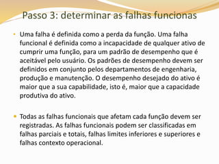 Passo 3: determinar as falhas funcionas
• Uma falha é definida como a perda da função. Uma falha
funcional é definida como a incapacidade de qualquer ativo de
cumprir uma função, para um padrão de desempenho que é
aceitável pelo usuário. Os padrões de desempenho devem ser
definidos em conjunto pelos departamentos de engenharia,
produção e manutenção. O desempenho desejado do ativo é
maior que a sua capabilidade, isto é, maior que a capacidade
produtiva do ativo.
 Todas as falhas funcionais que afetam cada função devem ser
registradas. As falhas funcionais podem ser classificadas em
falhas parciais e totais, falhas limites inferiores e superiores e
falhas contexto operacional.
 