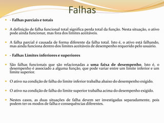 Falhas
 - Falhas parciais e totais
 A definição de falha funcional total significa perda total da função. Nesta situação, o ativo
pode ainda funcionar, mas fora dos limites aceitáveis.
 A falha parcial é causada de forma diferente da falha total. Isto é, o ativo está falhando,
mas ainda funciona dentro dos limites aceitáveis de desempenho requerido pelo usuário.
 - Falhas Limites inferiores e superiores
 São falhas funcionais que são relacionadas a uma faixa de desempenho. Isto é, o
desempenho é associado a alguma função, que pode variar entre um limite inferior e um
limite superior.
 O ativo na condição de falha do limite inferior trabalha abaixo do desempenho exigido.
 O ativo na condição de falha do limite superior trabalha acima do desempenho exigido.
 Nestes casos, as duas situações de falha devem ser investigadas separadamente, pois
podem ter os modos de falha e consequências diferentes.
 
